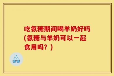 吃氨糖期间喝羊奶好吗(氨糖与羊奶可以一起食用吗？)
