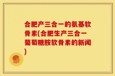 合肥产三合一的氨基软骨素(合肥生产三合一葡萄糖胺软骨素的新闻)