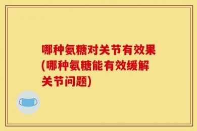 哪种氨糖对关节有效果(哪种氨糖能有效缓解关节问题)