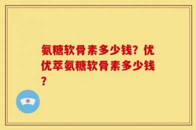 氨糖软骨素多少钱？优优萃氨糖软骨素多少钱？