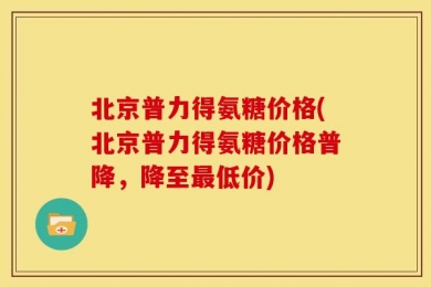 北京普力得氨糖价格(北京普力得氨糖价格普降，降至最低价)