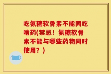 吃氨糖软骨素不能同吃啥药(禁忌！氨糖软骨素不能与哪些药物同时使用？)