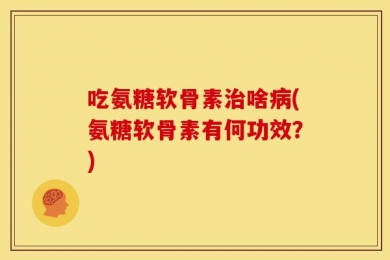 吃氨糖软骨素治啥病(氨糖软骨素有何功效？)