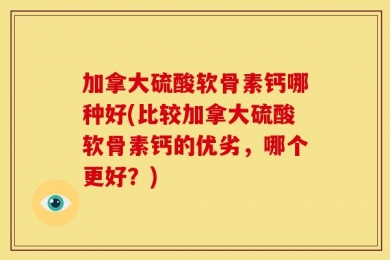 加拿大硫酸软骨素钙哪种好(比较加拿大硫酸软骨素钙的优劣，哪个更好？)