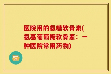 医院用的氨糖软骨素(氨基葡萄糖软骨素：一种医院常用药物)