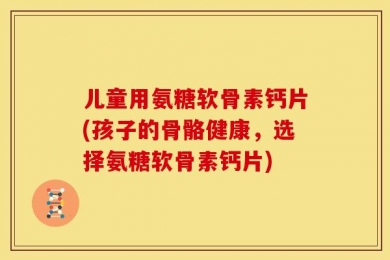 儿童用氨糖软骨素钙片(孩子的骨骼健康，选择氨糖软骨素钙片)