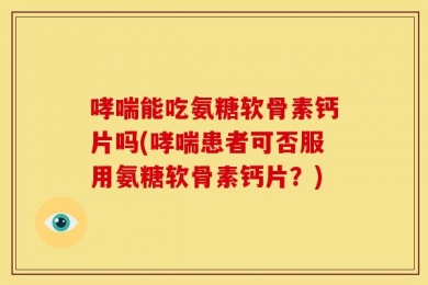 哮喘能吃氨糖软骨素钙片吗(哮喘患者可否服用氨糖软骨素钙片？)