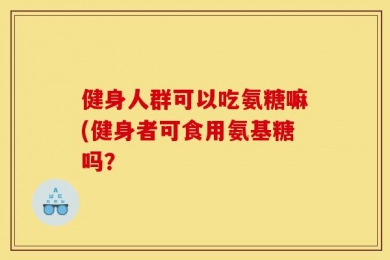 健身人群可以吃氨糖嘛(健身者可食用氨基糖吗？