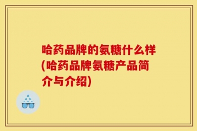 哈药品牌的氨糖什么样(哈药品牌氨糖产品简介与介绍)