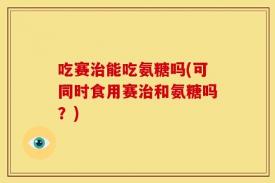 吃赛治能吃氨糖吗(可同时食用赛治和氨糖吗？)
