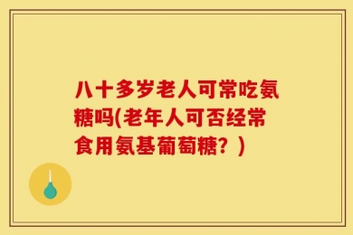 八十多岁老人可常吃氨糖吗(老年人可否经常食用氨基葡萄糖？)