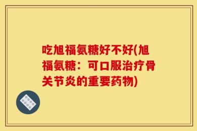 吃旭福氨糖好不好(旭福氨糖：可口服治疗骨关节炎的重要药物)