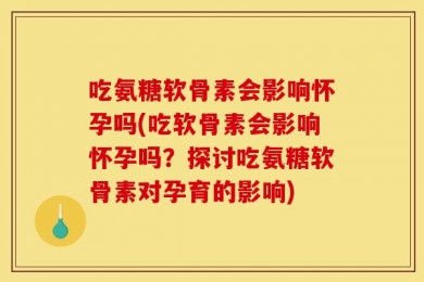 吃氨糖软骨素会影响怀孕吗(吃软骨素会影响怀孕吗？探讨吃氨糖软骨素对孕育的影响)