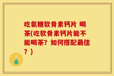 吃氨糖软骨素钙片 喝茶(吃软骨素钙片能不能喝茶？如何搭配最佳？)