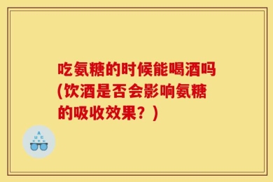 吃氨糖的时候能喝酒吗(饮酒是否会影响氨糖的吸收效果？)