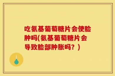 吃氨基葡萄糖片会使脸肿吗(氨基葡萄糖片会导致脸部肿胀吗？)