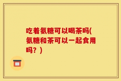 吃着氨糖可以喝茶吗(氨糖和茶可以一起食用吗？)