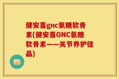 健安喜gnc氨糖软骨素(健安喜GNC氨糖软骨素——关节养护佳品)