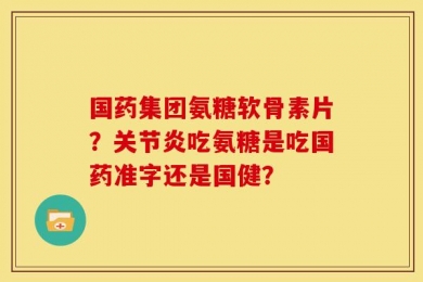 国药集团氨糖软骨素片？关节炎吃氨糖是吃国药准字还是国健？