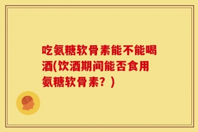吃氨糖软骨素能不能喝酒(饮酒期间能否食用氨糖软骨素？)