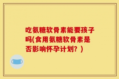 吃氨糖软骨素能要孩子吗(食用氨糖软骨素是否影响怀孕计划？)