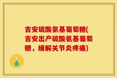 吉安硫酸氨基葡萄糖(吉安出产硫酸氨基葡萄糖，缓解关节炎疼痛)