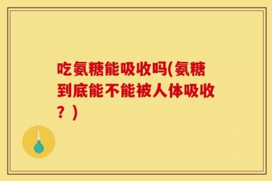吃氨糖能吸收吗(氨糖到底能不能被人体吸收？)