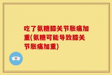 吃了氨糖膝关节胀痛加重(氨糖可能导致膝关节胀痛加重)