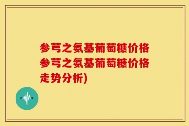 参芎之氨基葡萄糖价格参芎之氨基葡萄糖价格走势分析)