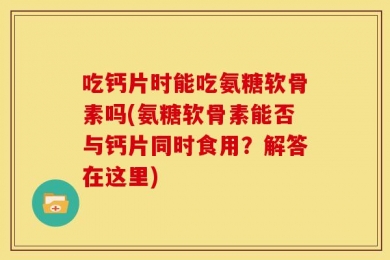 吃钙片时能吃氨糖软骨素吗(氨糖软骨素能否与钙片同时食用？解答在这里)