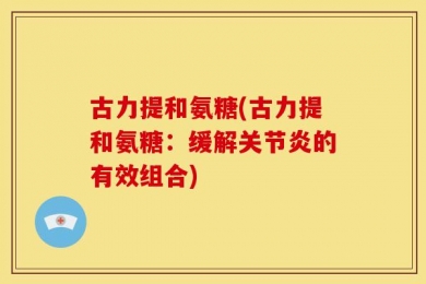 古力提和氨糖(古力提和氨糖：缓解关节炎的有效组合)