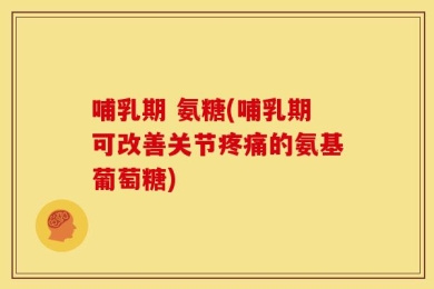 哺乳期 氨糖(哺乳期可改善关节疼痛的氨基葡萄糖)