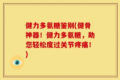 健力多氨糖鉴别(健骨神器！健力多氨糖，助您轻松度过关节疼痛！)
