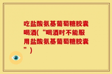 吃盐酸氨基葡萄糖胶囊喝酒(“喝酒时不能服用盐酸氨基葡萄糖胶囊”)