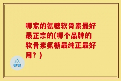 哪家的氨糖软骨素最好最正宗的(哪个品牌的软骨素氨糖最纯正最好用？)