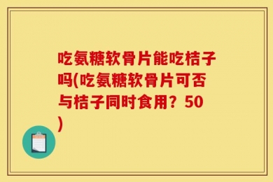 吃氨糖软骨片能吃桔子吗(吃氨糖软骨片可否与桔子同时食用？50)
