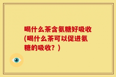 喝什么茶含氨糖好吸收(喝什么茶可以促进氨糖的吸收？)
