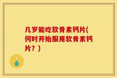 几岁能吃软骨素钙片(何时开始服用软骨素钙片？)