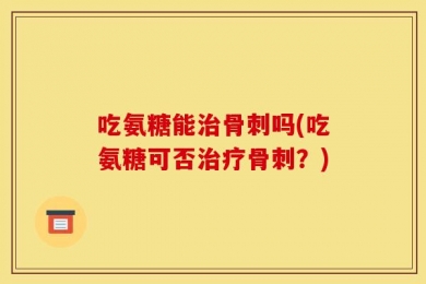 吃氨糖能治骨刺吗(吃氨糖可否治疗骨刺？)