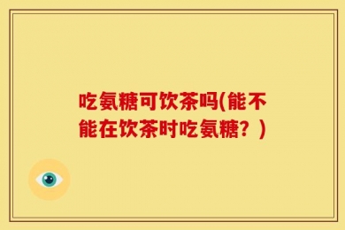 吃氨糖可饮茶吗(能不能在饮茶时吃氨糖？)