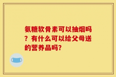 氨糖软骨素可以抽烟吗？有什么可以给父母送的营养品吗？