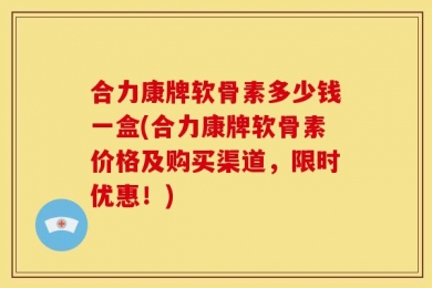 合力康牌软骨素多少钱一盒(合力康牌软骨素价格及购买渠道，限时优惠！)