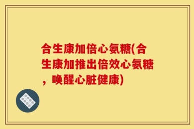 合生康加倍心氨糖(合生康加推出倍效心氨糖，唤醒心脏健康)