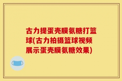 古力提蛋壳膜氨糖打篮球(古力拍摄篮球视频展示蛋壳膜氨糖效果)