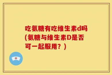 吃氨糖有吃维生素d吗(氨糖与维生素D是否可一起服用？)