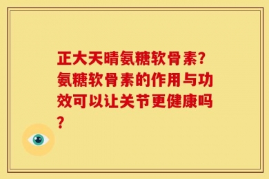 正大天晴氨糖软骨素？氨糖软骨素的作用与功效可以让关节更健康吗？