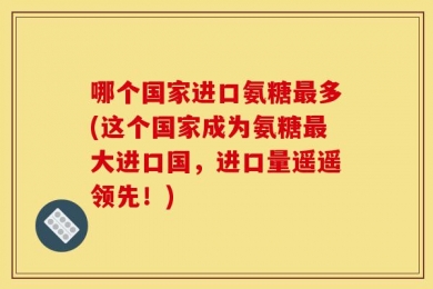 哪个国家进口氨糖最多(这个国家成为氨糖最大进口国，进口量遥遥领先！)