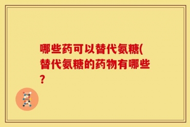 哪些药可以替代氨糖(替代氨糖的药物有哪些？