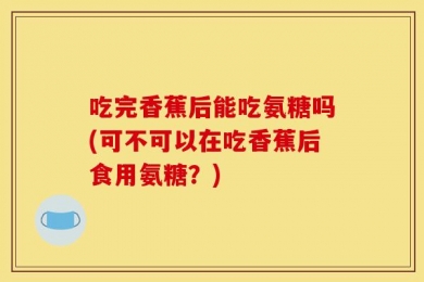 吃完香蕉后能吃氨糖吗(可不可以在吃香蕉后食用氨糖？)