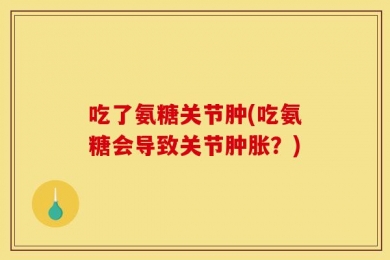 吃了氨糖关节肿(吃氨糖会导致关节肿胀？)